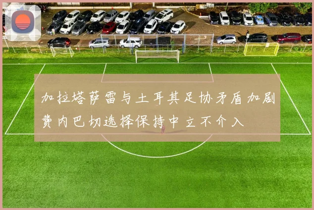 加拉塔萨雷与土耳其足协矛盾加剧费内巴切选择保持中立不介入