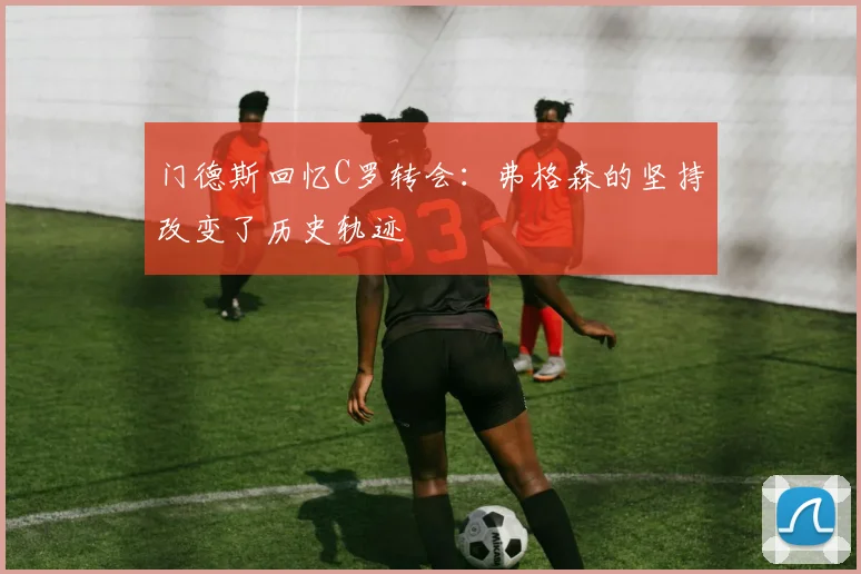 门德斯回忆C罗转会：弗格森的坚持改变了历史轨迹