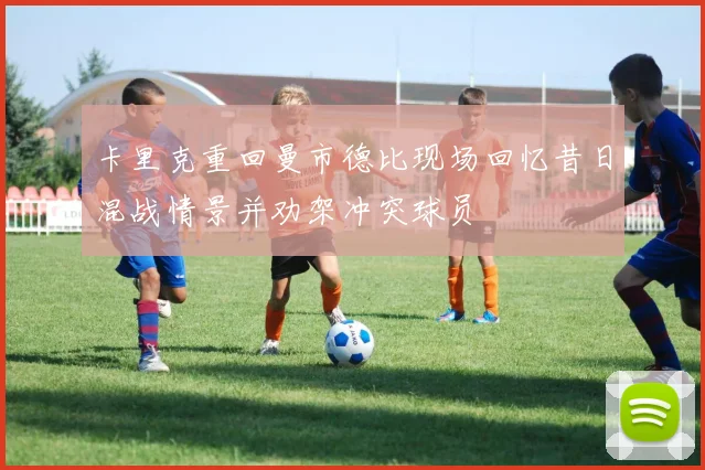 卡里克重回曼市德比现场回忆昔日混战情景并劝架冲突球员