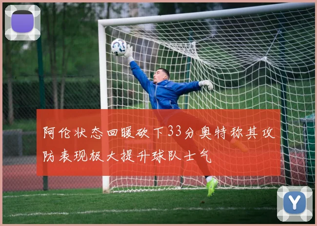 阿伦状态回暖砍下33分奥特称其攻防表现极大提升球队士气