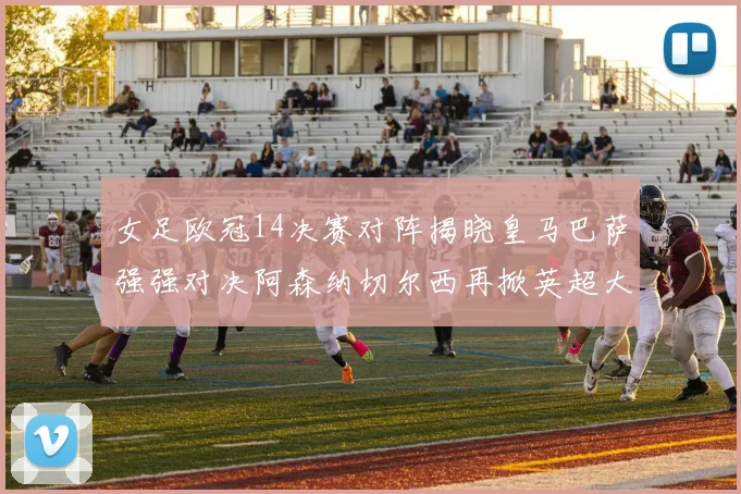女足欧冠14决赛对阵揭晓皇马巴萨强强对决阿森纳切尔西再掀英超大战
