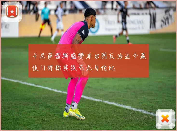 卡尼萨雷斯盛赞库尔图瓦为当今最佳门将称其技艺无与伦比