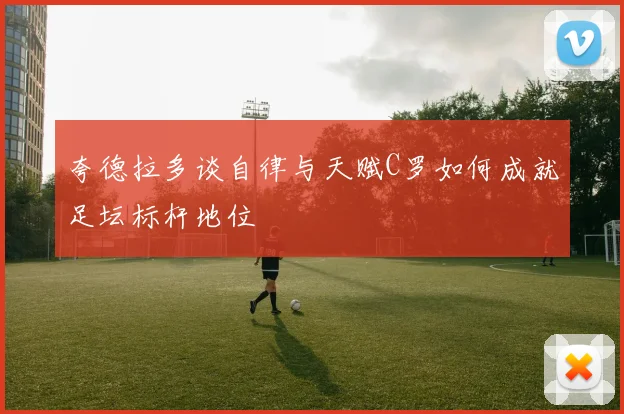 夸德拉多谈自律与天赋C罗如何成就足坛标杆地位