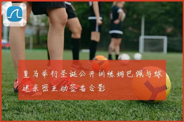 皇马举行圣诞公开训练姆巴佩与球迷亲密互动签名合影