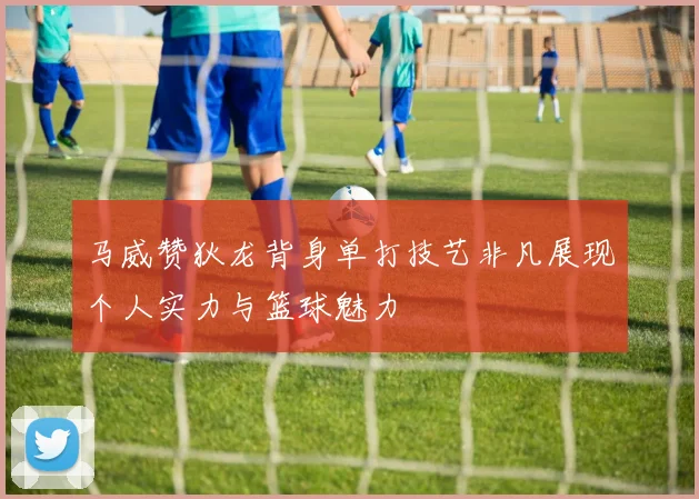 马威赞狄龙背身单打技艺非凡展现个人实力与篮球魅力