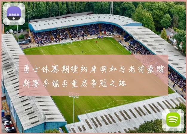 勇士休赛期续约库明加与老将豪赌新赛季能否重启争冠之路