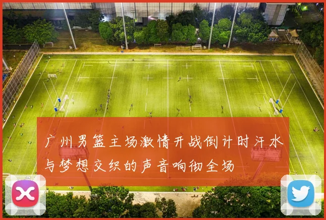 广州男篮主场激情开战倒计时汗水与梦想交织的声音响彻全场