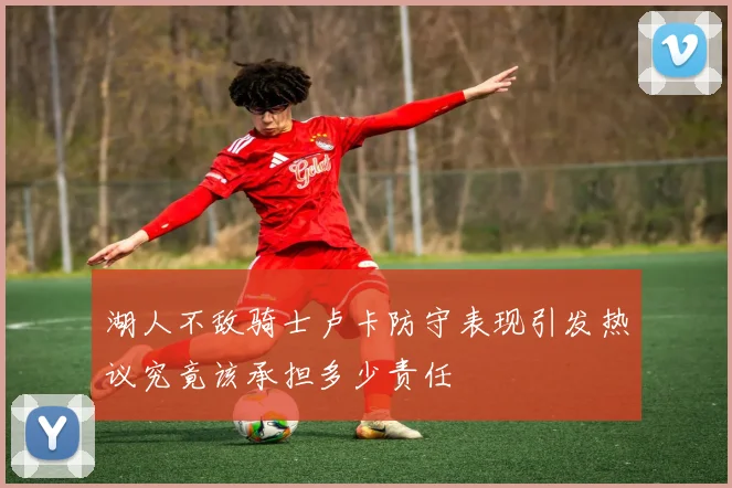 湖人不敌骑士卢卡防守表现引发热议究竟该承担多少责任