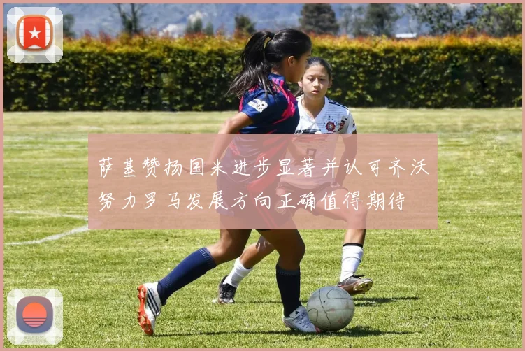 萨基赞扬国米进步显著并认可齐沃努力罗马发展方向正确值得期待