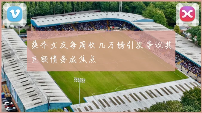 桑乔女友每周收几万镑引发争议其巨额债务成焦点